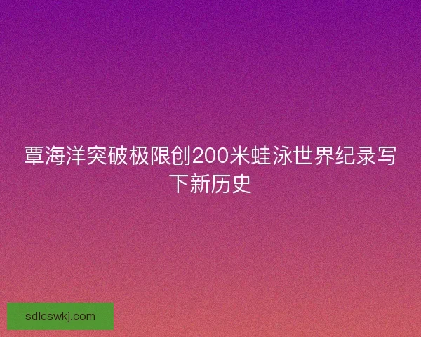覃海洋突破极限创200米蛙泳世界纪录写下新历史