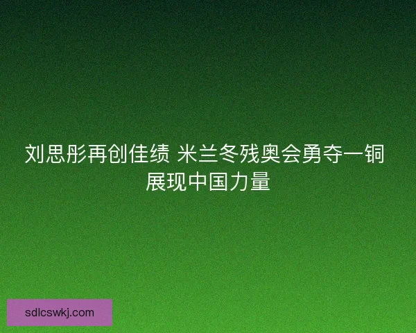 刘思彤再创佳绩 米兰冬残奥会勇夺一铜 展现中国力量
