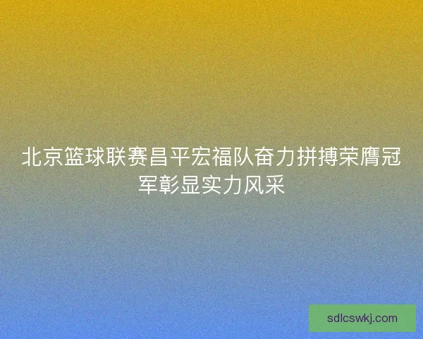 北京篮球联赛昌平宏福队奋力拼搏荣膺冠军彰显实力风采