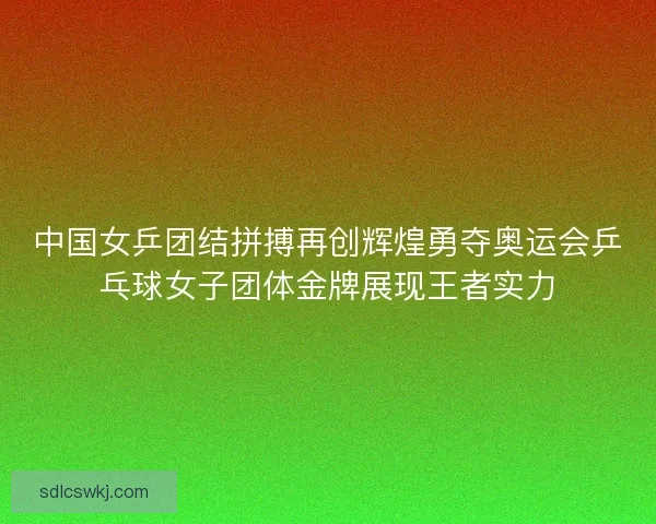 中国女乒团结拼搏再创辉煌勇夺奥运会乒乓球女子团体金牌展现王者实力